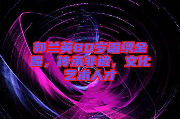 郭蘭英80歲唱繡金匾，傳承非遺，文化藝術人才