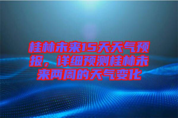 桂林未來(lái)15天天氣預(yù)報(bào)，詳細(xì)預(yù)測(cè)桂林未來(lái)兩周的天氣變化