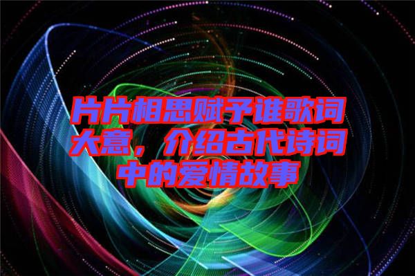 片片相思賦予誰歌詞大意，介紹古代詩詞中的愛情故事