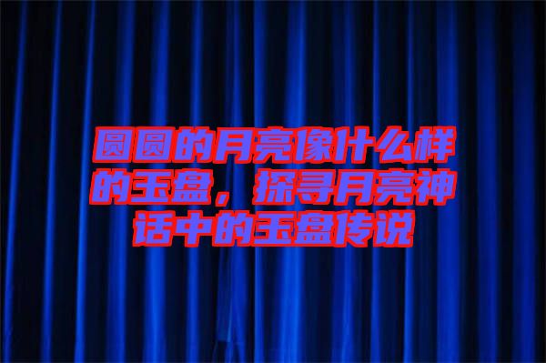 圓圓的月亮像什么樣的玉盤，探尋月亮神話中的玉盤傳說