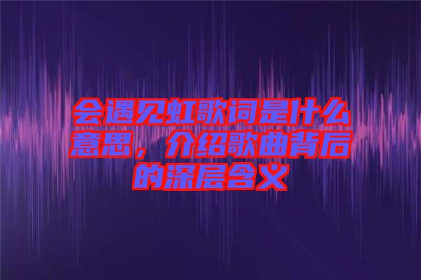 會(huì)遇見虹歌詞是什么意思，介紹歌曲背后的深層含義