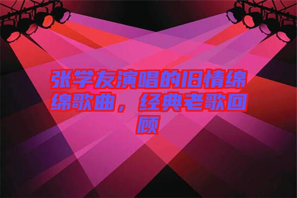 張學(xué)友演唱的舊情綿綿歌曲，經(jīng)典老歌回顧