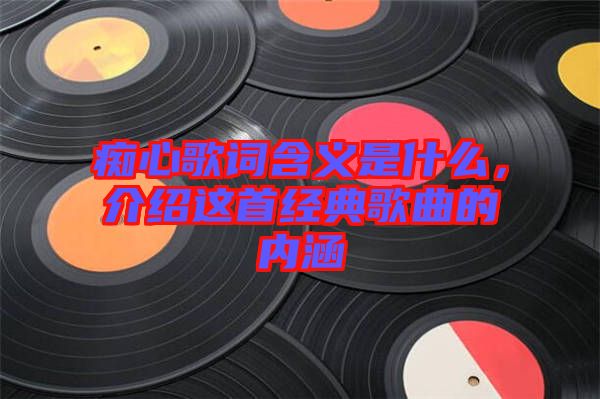 癡心歌詞含義是什么，介紹這首經(jīng)典歌曲的內(nèi)涵