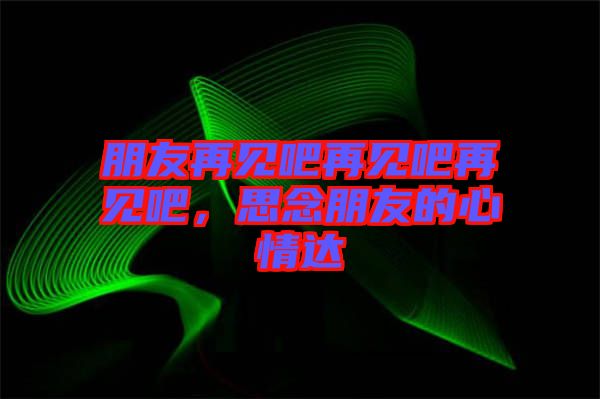 朋友再見吧再見吧再見吧，思念朋友的心情達