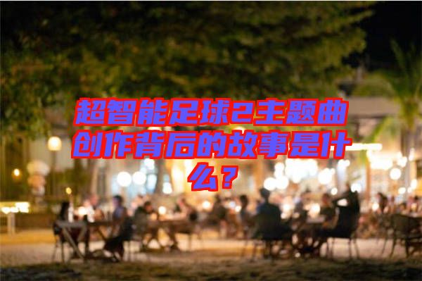 超智能足球2主題曲創(chuàng)作背后的故事是什么？