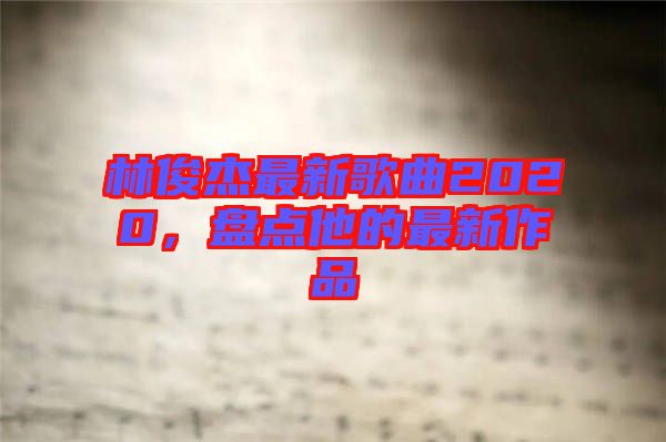 林俊杰最新歌曲2020，盤(pán)點(diǎn)他的最新作品