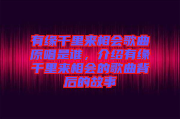 有緣千里來相會歌曲原唱是誰，介紹有緣千里來相會的歌曲背后的故事