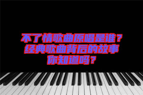 不了情歌曲原唱是誰？經(jīng)典歌曲背后的故事你知道嗎？