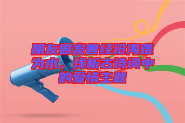 朋友圈發(fā)曾經(jīng)滄海難為水，淺析古詩詞中的愛情主題