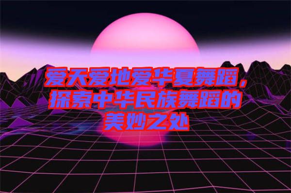 愛天愛地愛華夏舞蹈，探索中華民族舞蹈的美妙之處