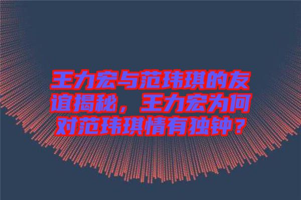 王力宏與范瑋琪的友誼揭秘，王力宏為何對(duì)范瑋琪情有獨(dú)鐘？