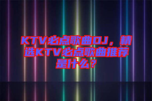 KTV必點(diǎn)歌曲DJ，精選KTV必點(diǎn)歌曲推薦是什么？