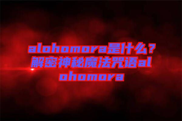 alohomora是什么？解密神秘魔法咒語alohomora