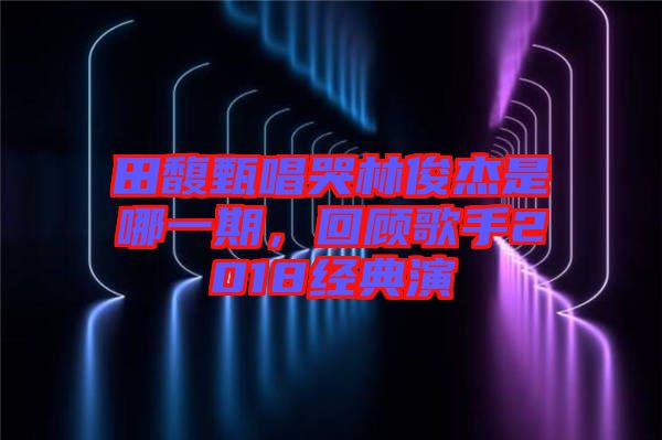 田馥甄唱哭林俊杰是哪一期，回顧歌手2018經(jīng)典演