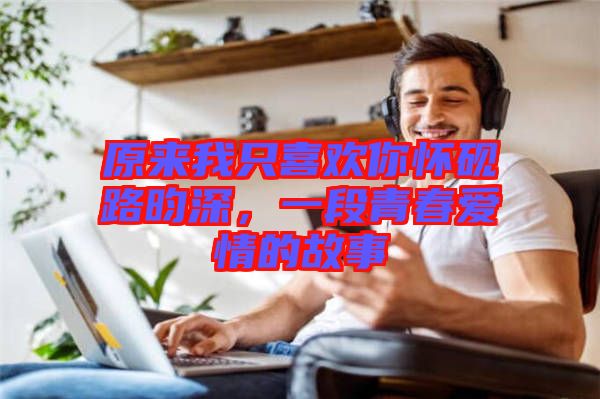 原來(lái)我只喜歡你懷硯路昀深，一段青春愛情的故事