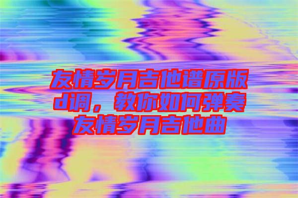 友情歲月吉他譜原版d調(diào)，教你如何彈奏友情歲月吉他曲