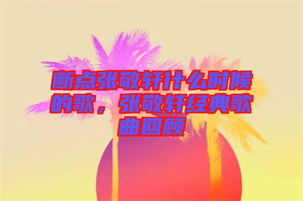 斷點張敬軒什么時候的歌，張敬軒經(jīng)典歌曲回顧