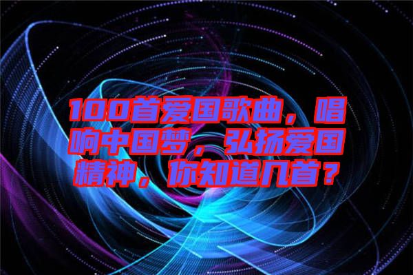 100首愛國歌曲，唱響中國夢，弘揚愛國精神，你知道幾首？