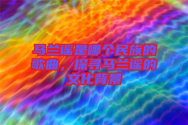 馬蘭謠是哪個民族的歌曲，探尋馬蘭謠的文化背景