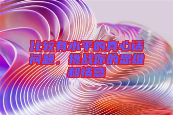 比較有水平的真心話(huà)問(wèn)題，挑戰(zhàn)你的思維和情感