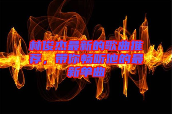 林俊杰最新的歌曲推薦，帶你暢聽他的最新單曲