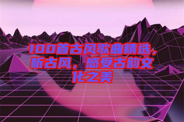 100首古風(fēng)歌曲精選，聽古風(fēng)，感受古韻文化之美