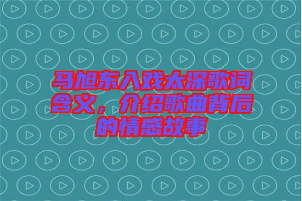 馬旭東入戲太深歌詞含義，介紹歌曲背后的情感故事