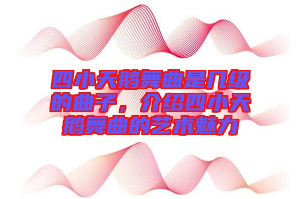 四小天鵝舞曲是幾級的曲子，介紹四小天鵝舞曲的藝術(shù)魅力