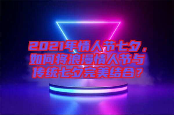 2021年情人節(jié)七夕，如何將浪漫情人節(jié)與傳統(tǒng)七夕完美結(jié)合？