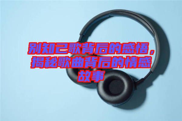 別知己歌背后的感悟，揭秘歌曲背后的情感故事