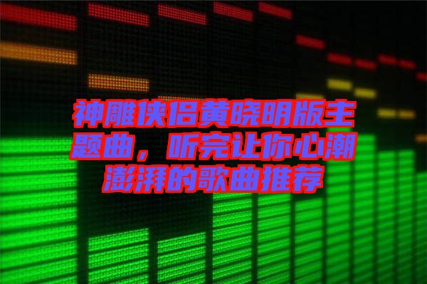 神雕俠侶黃曉明版主題曲，聽(tīng)完讓你心潮澎湃的歌曲推薦