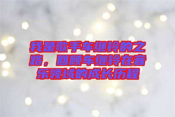 我是歌手車繼鈴的之路，回顧車繼鈴在音樂領(lǐng)域的成長歷程