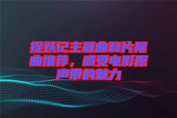 捉妖記主題曲和片尾曲推薦，感受電影原聲帶的魅力