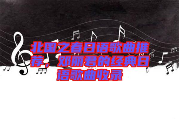 北國(guó)之春日語(yǔ)歌曲推薦，鄧麗君的經(jīng)典日語(yǔ)歌曲收錄