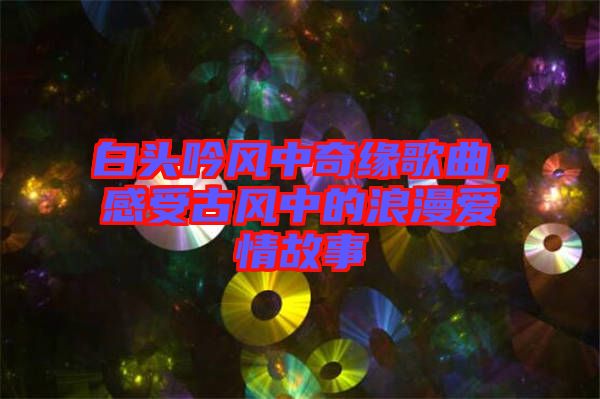 白頭吟風(fēng)中奇緣歌曲，感受古風(fēng)中的浪漫愛情故事