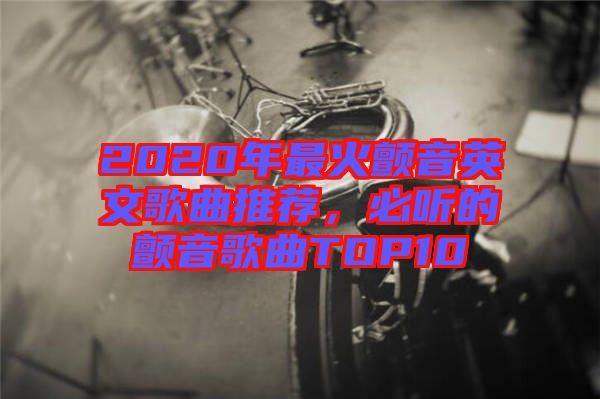 2020年最火顫音英文歌曲推薦，必聽(tīng)的顫音歌曲TOP10