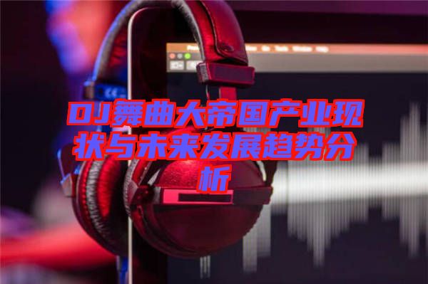 DJ舞曲大帝國產業(yè)現狀與未來發(fā)展趨勢分析