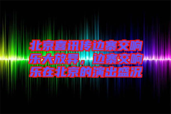 北京喜訊傳邊寨交響樂大放異，邊寨交響樂在北京的演出盛況