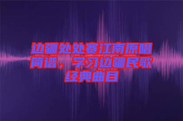 邊疆處處賽江南原唱簡譜，學習邊疆民歌經(jīng)典曲目