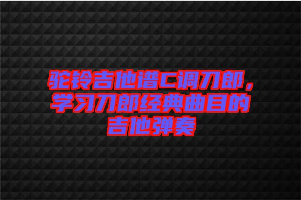 駝鈴吉他譜C調(diào)刀郎，學習刀郎經(jīng)典曲目的吉他彈奏