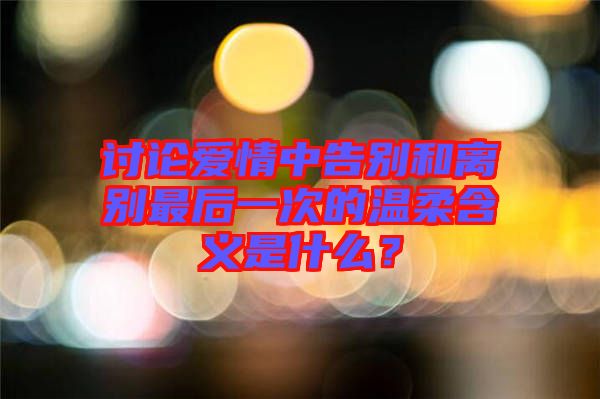 討論愛情中告別和離別最后一次的溫柔含義是什么？