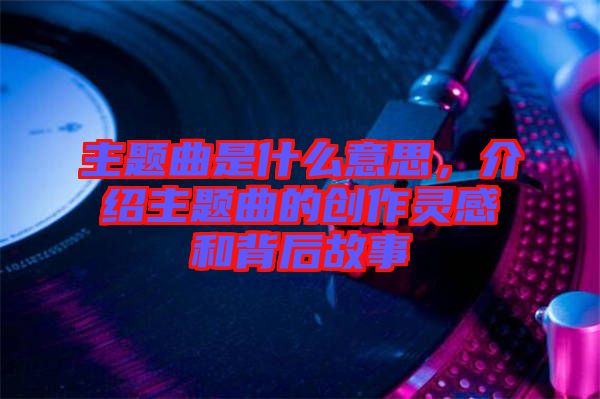 主題曲是什么意思，介紹主題曲的創(chuàng)作靈感和背后故事