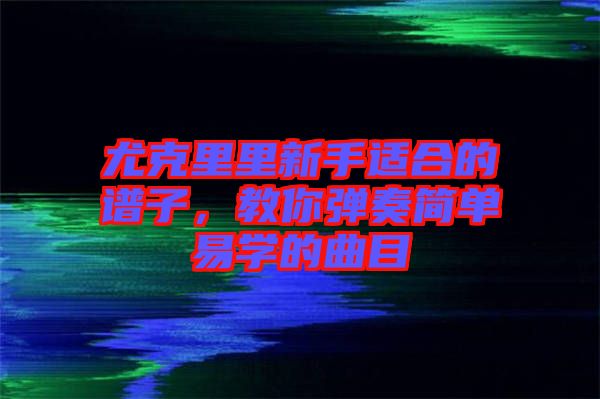 尤克里里新手適合的譜子，教你彈奏簡單易學(xué)的曲目