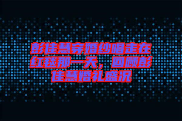 彭佳慧穿婚紗唱走在紅毯那一天，回顧彭佳慧婚禮盛況