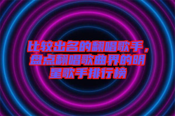 比較出名的翻唱歌手，盤點翻唱歌曲界的明星歌手排行榜