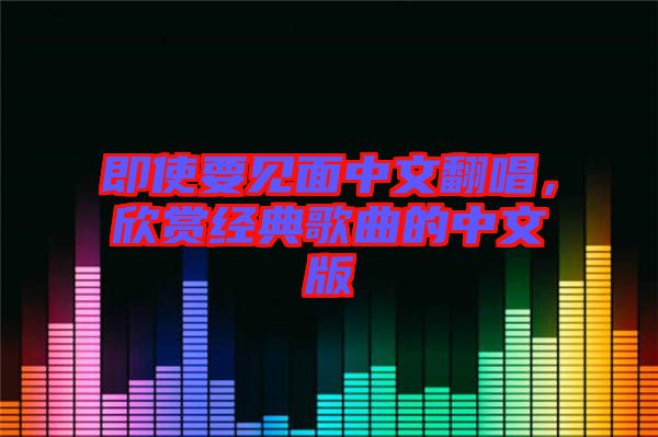 即使要見(jiàn)面中文翻唱，欣賞經(jīng)典歌曲的中文版