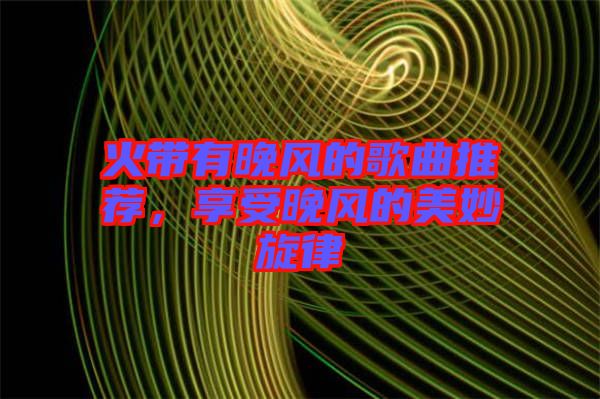 火帶有晚風(fēng)的歌曲推薦，享受晚風(fēng)的美妙旋律