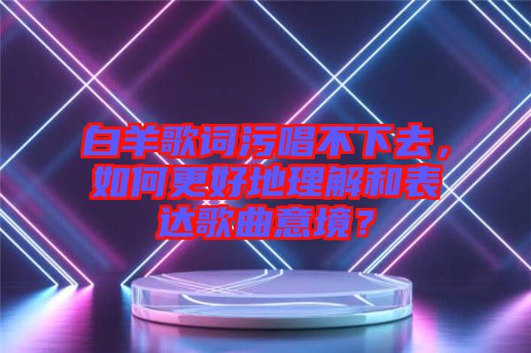 白羊歌詞污唱不下去，如何更好地理解和表達(dá)歌曲意境？