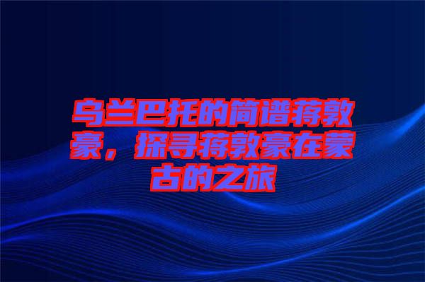 烏蘭巴托的簡(jiǎn)譜蔣敦豪，探尋蔣敦豪在蒙古的之旅