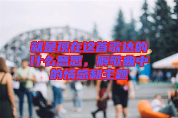 就是現(xiàn)在這首歌達的什么意思，解歌曲中的情感和主題